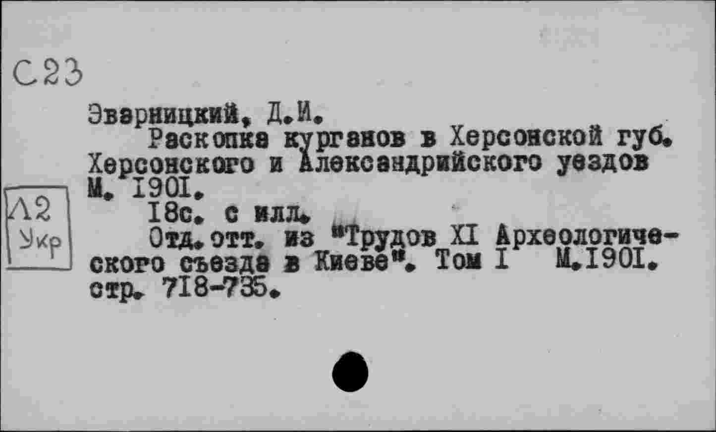 ﻿С23
Эвзрницкий, Д.И.
Раскопка курганов в Херсонской губ. Херсонского и Александрийского уездов М. 1901.
18с. с илл.
Отд.отт, из “Трудов XI Археологического съезда в Киеве“. Том I M.I90I. стр, 718-735.